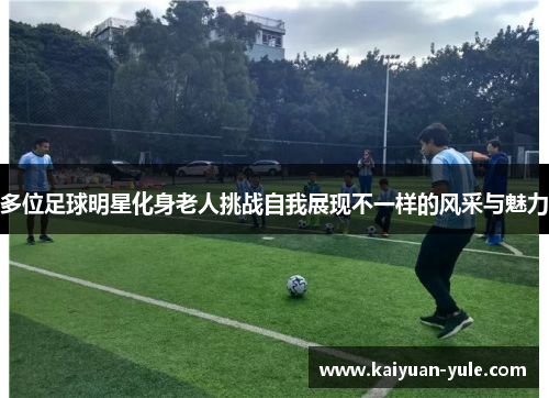 多位足球明星化身老人挑战自我展现不一样的风采与魅力