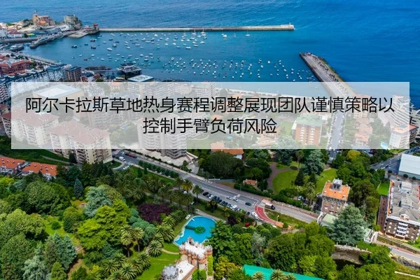 阿尔卡拉斯草地热身赛程调整展现团队谨慎策略以控制手臂负荷风险