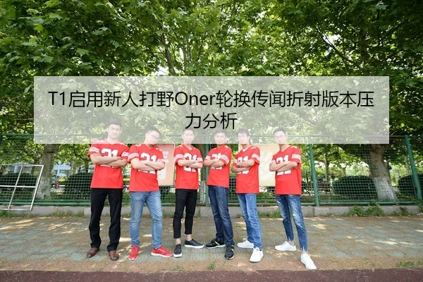 T1启用新人打野Oner轮换传闻折射版本压力分析
