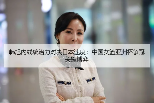韩旭内线统治力对决日本速度：中国女篮亚洲杯争冠关键博弈
