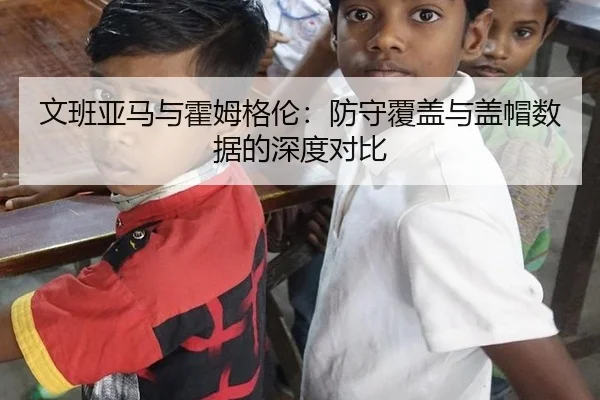 文班亚马与霍姆格伦：防守覆盖与盖帽数据的深度对比