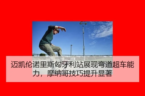 迈凯伦诺里斯匈牙利站展现弯道超车能力，摩纳哥技巧提升显著