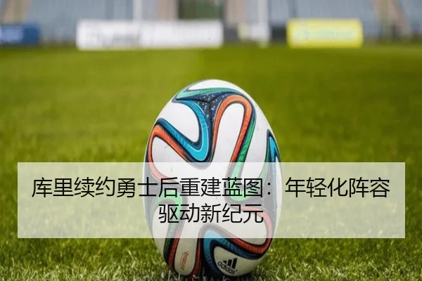 库里续约勇士后重建蓝图：年轻化阵容驱动新纪元