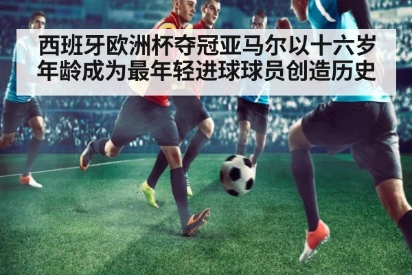 西班牙欧洲杯夺冠亚马尔以十六岁年龄成为最年轻进球球员创造历史