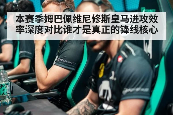 本赛季姆巴佩维尼修斯皇马进攻效率深度对比谁才是真正的锋线核心