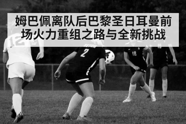 姆巴佩离队后巴黎圣日耳曼前场火力重组之路与全新挑战